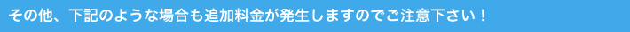 その他、下記のような場合でも追加料金が発生しますのでご注意下さい!