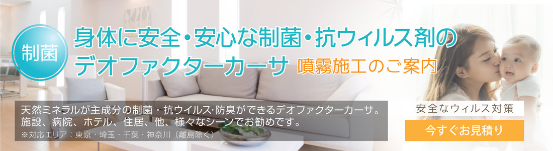 制菌身体に安全・安心な制菌・抗ウィルス剤のデオファクターカーサ 噴霧施工のご案内 天然ミネラルが主成分の制菌・抗ウイルス・防臭ができるデオファクターカーサ。施設、病院、ホテル、住居、他、様々なシーンでお勧めです。※対応エリア:東京・埼玉・千葉・神奈川(離島除く) 安全なウィルス対策 今すぐお見積り
