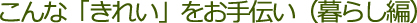 こんな「きれい」をお手伝い（暮らし編）