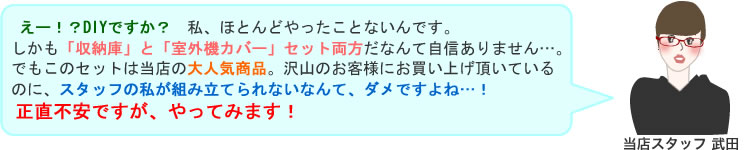 えー！？DIYですか？　私、ほとんどやったことないんです。しかも「収納庫」と「室外機カバー」セット両方だなんて自信ありません…。
でもこのセットは当店の大人気商品。沢山のお客様にお買い上げ頂いているのに、スタッフの私が組み立てられないなんて、ダメですよね…！
