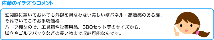 佐藤のイチオシコメント・玄関脇に置いても外観を損なわない美しい壁パネル・高級感のある扉、それでいてこのお手頃価格！ハーフ棚なので、工具箱や災害用品、BBQセット等のサイズから、脚立やゴルフバックなどの長い物まで収納可能なんです。