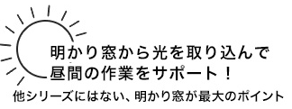 明かり窓から光を取り込んで 昼間の作業をサポート 他シリーズにはない、明かり窓が最大のポイント